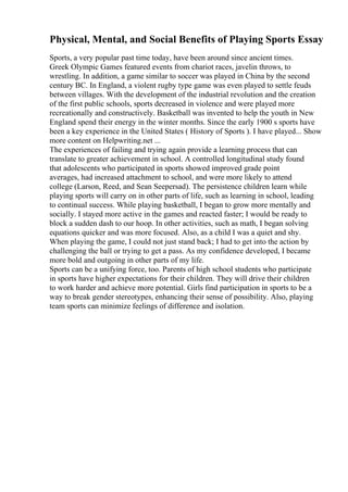 Physical, Mental, and Social Benefits of Playing Sports Essay
Sports, a very popular past time today, have been around since ancient times.
Greek Olympic Games featured events from chariot races, javelin throws, to
wrestling. In addition, a game similar to soccer was played in China by the second
century BC. In England, a violent rugby type game was even played to settle feuds
between villages. With the development of the industrial revolution and the creation
of the first public schools, sports decreased in violence and were played more
recreationally and constructively. Basketball was invented to help the youth in New
England spend their energy in the winter months. Since the early 1900 s sports have
been a key experience in the United States ( History of Sports ). I have played... Show
more content on Helpwriting.net ...
The experiences of failing and trying again provide a learning process that can
translate to greater achievement in school. A controlled longitudinal study found
that adolescents who participated in sports showed improved grade point
averages, had increased attachment to school, and were more likely to attend
college (Larson, Reed, and Sean Seepersad). The persistence children learn while
playing sports will carry on in other parts of life, such as learning in school, leading
to continual success. While playing basketball, I began to grow more mentally and
socially. I stayed more active in the games and reacted faster; I would be ready to
block a sudden dash to our hoop. In other activities, such as math, I began solving
equations quicker and was more focused. Also, as a child I was a quiet and shy.
When playing the game, I could not just stand back; I had to get into the action by
challenging the ball or trying to get a pass. As my confidence developed, I became
more bold and outgoing in other parts of my life.
Sports can be a unifying force, too. Parents of high school students who participate
in sports have higher expectations for their children. They will drive their children
to work harder and achieve more potential. Girls find participation in sports to be a
way to break gender stereotypes, enhancing their sense of possibility. Also, playing
team sports can minimize feelings of difference and isolation.
 