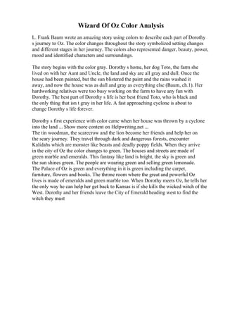 Wizard Of Oz Color Analysis
L. Frank Baum wrote an amazing story using colors to describe each part of Dorothy
s journey to Oz. The color changes throughout the story symbolized setting changes
and different stages in her journey. The colors also represented danger, beauty, power,
mood and identified characters and surroundings.
The story begins with the color gray. Dorothy s home, her dog Toto, the farm she
lived on with her Aunt and Uncle, the land and sky are all gray and dull. Once the
house had been painted, but the sun blistered the paint and the rains washed it
away, and now the house was as dull and gray as everything else (Baum, ch.1). Her
hardworking relatives were too busy working on the farm to have any fun with
Dorothy. The best part of Dorothy s life is her best friend Toto, who is black and
the only thing that isn t gray in her life. A fast approaching cyclone is about to
change Dorothy s life forever.
Dorothy s first experience with color came when her house was thrown by a cyclone
into the land ... Show more content on Helpwriting.net ...
The tin woodman, the scarecrow and the lion become her friends and help her on
the scary journey. They travel through dark and dangerous forests, encounter
Kalidahs which are monster like beasts and deadly poppy fields. When they arrive
in the city of Oz the color changes to green. The houses and streets are made of
green marble and emeralds. This fantasy like land is bright, the sky is green and
the sun shines green. The people are wearing green and selling green lemonade.
The Palace of Oz is green and everything in it is green including the carpet,
furniture, flowers and books. The throne room where the great and powerful Oz
lives is made of emeralds and green marble too. When Dorothy meets Oz, he tells her
the only way he can help her get back to Kansas is if she kills the wicked witch of the
West. Dorothy and her friends leave the City of Emerald heading west to find the
witch they must
 