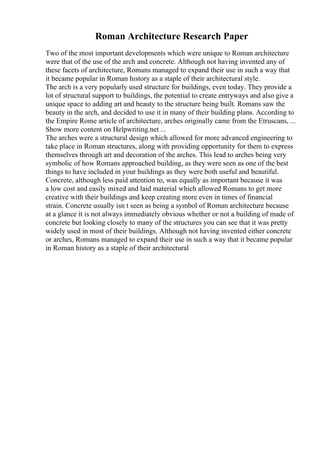 Roman Architecture Research Paper
Two of the most important developments which were unique to Roman architecture
were that of the use of the arch and concrete. Although not having invented any of
these facets of architecture, Romans managed to expand their use in such a way that
it became popular in Roman history as a staple of their architectural style.
The arch is a very popularly used structure for buildings, even today. They provide a
lot of structural support to buildings, the potential to create entryways and also give a
unique space to adding art and beauty to the structure being built. Romans saw the
beauty in the arch, and decided to use it in many of their building plans. According to
the Empire Rome article of architecture, arches originally came from the Etruscans, ...
Show more content on Helpwriting.net ...
The arches were a structural design which allowed for more advanced engineering to
take place in Roman structures, along with providing opportunity for them to express
themselves through art and decoration of the arches. This lead to arches being very
symbolic of how Romans approached building, as they were seen as one of the best
things to have included in your buildings as they were both useful and beautiful.
Concrete, although less paid attention to, was equally as important because it was
a low cost and easily mixed and laid material which allowed Romans to get more
creative with their buildings and keep creating more even in times of financial
strain. Concrete usually isn t seen as being a symbol of Roman architecture because
at a glance it is not always immediately obvious whether or not a building of made of
concrete but looking closely to many of the structures you can see that it was pretty
widely used in most of their buildings. Although not having invented either concrete
or arches, Romans managed to expand their use in such a way that it became popular
in Roman history as a staple of their architectural
 