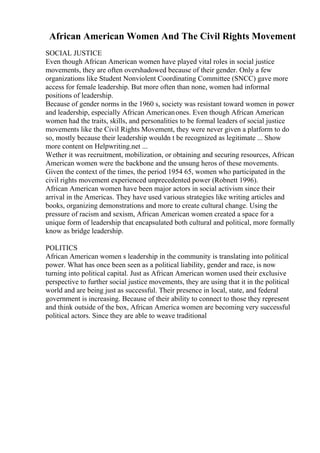African American Women And The Civil Rights Movement
SOCIAL JUSTICE
Even though African American women have played vital roles in social justice
movements, they are often overshadowed because of their gender. Only a few
organizations like Student Nonviolent Coordinating Committee (SNCC) gave more
access for female leadership. But more often than none, women had informal
positions of leadership.
Because of gender norms in the 1960 s, society was resistant toward women in power
and leadership, especially African Americanones. Even though African American
women had the traits, skills, and personalities to be formal leaders of social justice
movements like the Civil Rights Movement, they were never given a platform to do
so, mostly because their leadership wouldn t be recognized as legitimate ... Show
more content on Helpwriting.net ...
Wether it was recruitment, mobilization, or obtaining and securing resources, African
American women were the backbone and the unsung heros of these movements.
Given the context of the times, the period 1954 65, women who participated in the
civil rights movement experienced unprecedented power (Robnett 1996).
African American women have been major actors in social activism since their
arrival in the Americas. They have used various strategies like writing articles and
books, organizing demonstrations and more to create cultural change. Using the
pressure of racism and sexism, African American women created a space for a
unique form of leadership that encapsulated both cultural and political, more formally
know as bridge leadership.
POLITICS
African American women s leadership in the community is translating into political
power. What has once been seen as a political liability, gender and race, is now
turning into political capital. Just as African American women used their exclusive
perspective to further social justice movements, they are using that it in the political
world and are being just as successful. Their presence in local, state, and federal
government is increasing. Because of their ability to connect to those they represent
and think outside of the box, African America women are becoming very successful
political actors. Since they are able to weave traditional
 