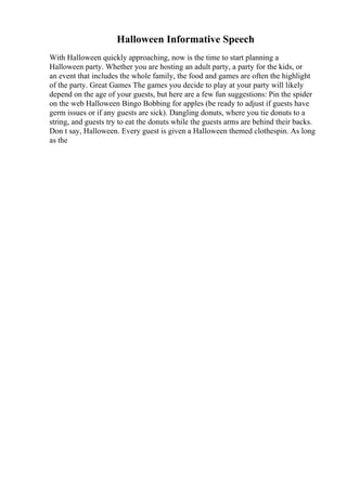 Halloween Informative Speech
With Halloween quickly approaching, now is the time to start planning a
Halloween party. Whether you are hosting an adult party, a party for the kids, or
an event that includes the whole family, the food and games are often the highlight
of the party. Great Games The games you decide to play at your party will likely
depend on the age of your guests, but here are a few fun suggestions: Pin the spider
on the web Halloween Bingo Bobbing for apples (be ready to adjust if guests have
germ issues or if any guests are sick). Dangling donuts, where you tie donuts to a
string, and guests try to eat the donuts while the guests arms are behind their backs.
Don t say, Halloween. Every guest is given a Halloween themed clothespin. As long
as the
 