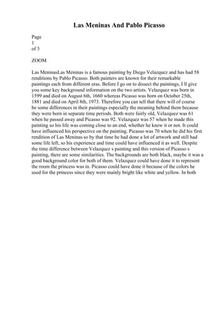 Las Meninas And Pablo Picasso
Page
1
of 3
ZOOM
Las MeninasLas Meninas is a famous painting by Diego Velazquez and has had 58
renditions by Pablo Picasso. Both painters are known for their remarkable
paintings each from different eras. Before I go on to dissect the paintings, I ll give
you some key background information on the two artists. Velazquez was born in
1599 and died on August 6th, 1660 whereas Picasso was born on October 25th,
1881 and died on April 8th, 1973. Therefore you can tell that there will of course
be some differences in their paintings especially the meaning behind them because
they were born in separate time periods. Both were fairly old, Velazquez was 61
when he passed away and Picasso was 92. Velazquez was 57 when he made this
painting so his life was coming close to an end, whether he knew it or not. It could
have influenced his perspective on the painting. Picasso was 70 when he did his first
rendition of Las Meninas so by that time he had done a lot of artwork and still had
some life left, so his experience and time could have influenced it as well. Despite
the time difference between Velazquez s painting and this version of Picasso s
painting, there are some similarities. The backgrounds are both black, maybe it was a
good background color for both of them. Velazquez could have done it to represent
the room the princess was in. Picasso could have done it because of the colors he
used for the princess since they were mainly bright like white and yellow. In both
 
