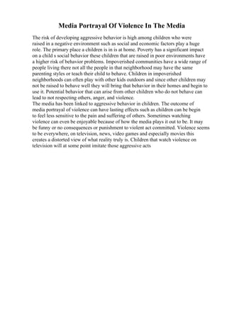 Media Portrayal Of Violence In The Media
The risk of developing aggressive behavior is high among children who were
raised in a negative environment such as social and economic factors play a huge
role. The primary place a children is in is at home. Poverty has a significant impact
on a child s social behavior these children that are raised in poor environments have
a higher risk of behavior problems. Impoverished communities have a wide range of
people living there not all the people in that neighborhood may have the same
parenting styles or teach their child to behave. Children in impoverished
neighborhoods can often play with other kids outdoors and since other children may
not be raised to behave well they will bring that behavior in their homes and begin to
use it. Potential behavior that can arise from other children who do not behave can
lead to not respecting others, anger, and violence.
The media has been linked to aggressive behavior in children. The outcome of
media portrayal of violence can have lasting effects such as children can be begin
to feel less sensitive to the pain and suffering of others. Sometimes watching
violence can even be enjoyable because of how the media plays it out to be. It may
be funny or no consequences or punishment to violent act committed. Violence seems
to be everywhere, on television, news, video games and especially movies this
creates a distorted view of what reality truly is. Children that watch violence on
television will at some point imitate those aggressive acts
 