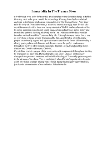 Immortality In The Truman Show
Seven billion were there for his birth. Two hundred twenty countries tuned in for his
first step. And as he grew, so did the technology. Coming from Seahaven Island,
enclosed in the largest studio ever constructed, it s The Truman Show. Peter Weir
tells the story of Truman Burbank, a man who has unknowingly been the star of a
world famous television show and every moment of his life has been broadcast live
to global audience consisting of sound stage, actors and actresses as his family and
friends and cameras tracking his every move.The Truman Showbuilds Seahaven
island as an ideal world for Truman s daily life. Although to some extent this is true
as everything is based around Truman and he has a comfortable lifestyle, many
people undoubtedly oppose and agree to most extent that the theme of immortality is
clearly portrayed towards Truman and doesn t create the perfect environment
throughout the lives of two main characters; Truman s wife, Meryl and the shows
director and God like character, Christof.
Christof is a crucial example of the immorality which represented throughout the film
to Truman in his daily life. During the television show, Christof continuously
disregards the personal moments and individual feeling of Truman by presenting this
to the viewers of the show. This is established when Christof organises the dramatic
death of Truman s father, ending with Truman being traumatically scarred for life,
just for the entertainment of the audience. This shows the
 