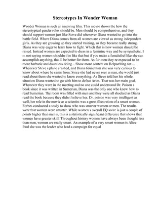 Stereotypes In Wonder Woman
Wonder Woman is such an inspiring film. This movie shows the how the
stereotypical gender roles should be. Men should be comprehensive, and they
should support women just like Steve did whenever Diana wanted to go into the
battle field. Where Diana comes from all women are viewed as strong independent
girls. As they are growing up they started training, so they became really strong.
Diana was very eager to learn how to fight. Which that is how women should be
raised. Instead women are expected to dress in a feminine way and be sympathetic. I
m not saying women shouldn t be like that but if you make a femalefeel like she can
accomplish anything, that ll be better for them. As for men they re expected to be
more barbaric and dauntless doing... Show more content on Helpwriting.net ...
Whenever Steve s plane crashed, and Diana found him she was very curious to
know about where he came from. Since she had never seen a man, she would just
read about them she wanted to know everything. As Steve told her his whole
situation Diana wanted to go with him to defeat Aries. That was her main goal.
Whenever they were in the meeting and no one could understand Dr. Poison s
book since it was written in Sumerian, Diana was the only one who knew how to
read Sumerian. The room was filled with men and they were all shocked as Diana
read the book because they didn t believe her. Dr. poison was very intelligent as
well, her role in the movie as a scientist was a great illustration of a smart woman.
Forbes conducted a study to show who was smarter women or men. The results
were that women were smarter. While women s overall EQ score is just a couple of
points higher than men s, this is a statistically significant difference that shows that
women have greater skill. Throughout history women have always been thought less
than men, women are really smart. An example of a very smart woman is Alice
Paul she was the leader who lead a campaign for equal
 