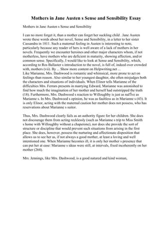 Mothers in Jane Austen s Sense and Sensibility Essay
Mothers in Jane Austen s Sense and Sensibility
I can no more forget it, than a mother can forget her suckling child . Jane Austen
wrote these words about her novel, Sense and Sensibility, in a letter to her sister
Cassandra in 1811. Such a maternal feeling in Austen is interesting to note,
particularly because any reader of hers is well aware of a lack of mothers in her
novels. Frequently we encounter heroines and other major characters whom, if not
motherless, have mothers who are deficient in maturity, showing affection, and/or
common sense. Specifically, I would like to look at Sense and Sensibility, which,
according to Ros Ballaster s introduction to the novel, is full of, indeed over crowded
with, mothers (vii). By ... Show more content on Helpwriting.net ...
Like Marianne, Mrs. Dashwood is romantic and whimsical, more prone to act on
feelings than reason. Also similar to her youngest daughter, she often misjudges both
the characters and situations of individuals. When Elinor tells Marianne of the
difficulties Mrs. Ferrars presents in marrying Edward, Marianne was astonished to
find how much the imagination of her mother and herself had outstripped the truth
(18). Furthermore, Mrs. Dashwood s reaction to Willoughby is just as naГЇve as
Marianne s. In Mrs. Dashwood s opinion, he was as faultless as in Marianne s (43). It
is only Elinor, acting with the maternal caution her mother does not possess, who has
reservations about Marianne s suitor.
Thus, Mrs. Dashwood clearly fails as an authority figure for her children. She does
not discourage them from acting recklessly (such as Marianne s trip to Miss Smith
s home with Willoughby without a chaperone), nor does she provide the sort of
structure or discipline that would prevent such situations from arising in the first
place. She does, however, possess the nurturing and affectionate disposition that
allows us to see her as, if not always a good mother, at least a loving and well
intentioned one. When Marianne becomes ill, it is only her mother s presence that
can put her at ease: Marianne s ideas were still, at intervals, fixed incoherently on her
mother (264).
Mrs. Jennings, like Mrs. Dashwood, is a good natured and kind woman,
 