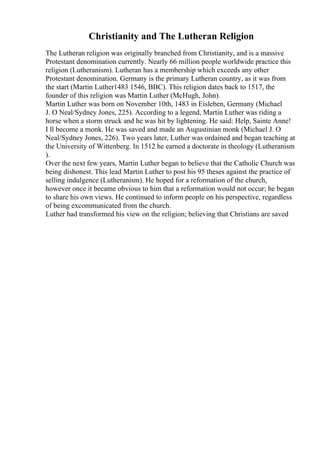 Christianity and The Lutheran Religion
The Lutheran religion was originally branched from Christianity, and is a massive
Protestant denomination currently. Nearly 66 million people worldwide practice this
religion (Lutheranism). Lutheran has a membership which exceeds any other
Protestant denomination. Germany is the primary Lutheran country, as it was from
the start (Martin Luther1483 1546, BBC). This religion dates back to 1517, the
founder of this religion was Martin Luther (McHugh, John).
Martin Luther was born on November 10th, 1483 in Eisleben, Germany (Michael
J. O Neal/Sydney Jones, 225). According to a legend, Martin Luther was riding a
horse when a storm struck and he was hit by lightening. He said: Help, Sainte Anne!
I ll become a monk. He was saved and made an Augustinian monk (Michael J. O
Neal/Sydney Jones, 226). Two years later, Luther was ordained and began teaching at
the University of Wittenberg. In 1512 he earned a doctorate in theology (Lutheranism
).
Over the next few years, Martin Luther began to believe that the Catholic Church was
being dishonest. This lead Martin Luther to post his 95 theses against the practice of
selling indulgence (Lutheranism). He hoped for a reformation of the church,
however once it became obvious to him that a reformation would not occur; he began
to share his own views. He continued to inform people on his perspective, regardless
of being excommunicated from the church.
Luther had transformed his view on the religion; believing that Christians are saved
 