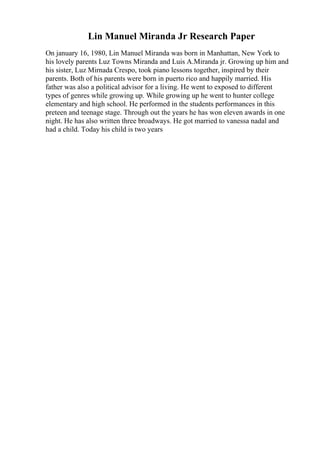 Lin Manuel Miranda Jr Research Paper
On january 16, 1980, Lin Manuel Miranda was born in Manhattan, New York to
his lovely parents Luz Towns Miranda and Luis A.Miranda jr. Growing up him and
his sister, Luz Mirnada Crespo, took piano lessons together, inspired by their
parents. Both of his parents were born in puerto rico and happily married. His
father was also a political advisor for a living. He went to exposed to different
types of genres while growing up. While growing up he went to hunter college
elementary and high school. He performed in the students performances in this
preteen and teenage stage. Through out the years he has won eleven awards in one
night. He has also written three broadways. He got married to vanessa nadal and
had a child. Today his child is two years
 