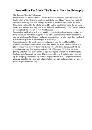 Free Will In The Movie The Truman Show In Philosophy
The Truman Show in Philosophy
In the movie The Truman Show Truman Burbank is the main character where he
has lived all of his life in the small town of Seahaven . There Truman has lived all
of his life believing that he is living a normal life, but his whole life he has been
filmed and watched by the whole world. His reality was the town and the universal
reality was apart of watching him in his daily life and his reality. The Truman Showis
an example of the concept of Free Will because
Truman has no idea free will in his world, everything is tailored so that he does not
have any say in what really happens in his life. Descartes states that with free will
that we tried to doubt all things and even supposed that He who created us employed
His unlimited powers in deceiving us in every way, .
Truman is seen as the good, innocent and pure of how the world should be.
Christof, the director of the show, states The world, the place you live in is a sick
place. Seahaven is the way the world should be. . Christof is portraying God, he
controls everything that is going on in the life of Truman. Ed Helms, the actor
playing Christof, says that Christof is a godlike figure he oversees everything and
has been with Truman from birth. This concept of free will and the actors that set
up his everyday routine sets up Platos Allegory of the Cave . The prisoners in the
cave are forced to stare at a wall where shadows are cast and puppeteers are able to
show the prisoners what they
 