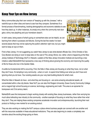 Keep Your Eye on New Jersey
Many communities play their own version of "keeping up with the Joneses," with a
watchful eye on other cities and towns to see how they compare. Sometimes it's a
formal process of benchmarking, tracking demographics and economic statistics to see
how they stack up. In other instances, its simply envy when the community next door
gets a shiny new plaything and your hometown doesn't.
In both cases, being aware of what's going on somewhere else can be helpful, as can
learning from others' successes and failures. During the last few weeks I've been
several places that may not be capturing the public's attention right now, but you might
want to keep an eye on them.
First is New Jersey. I'm not suggesting you watch New Jersey to see what elected officials Gov. Chris Christie or Sen.
Cory Booker are doing or even to keep tabs on the cast of The Jersey Shore, but, rather, what is happening at the New
Jersey Institute of Technology (NJIT) in Newark. Leaders of the New Jersey Innovation Institute are launching a new
initiative called MarketShift that represents a new way of thinking about growing the economy and improving the quality
of life for those who live in the Garden State.
A subtle but fundamental shift is occurring. First, the folks in New Jersey are focusing on what they have, not on what
they don't have. It's tempting in any community - urban or rural - to spend time fretting over what you don't have and
ignoring what you do have. Your existing assets are your very best building blocks for what's next.
What the folks in Newark do have - and what they are focusing on - are some amazing educational assets, all
concentrated within a few city blocks. Near NJIT you can also find Rutgers University, Essex County Community College
and a magnet high school focusing on science, technology, engineering and math. This area is an epicenter for
brainpower and 21st century talent.
MarketShift uses this brainpower to begin working closely with existing New Jersey businesses, rather than worrying too
much about attracting new industry to the community - another example of focusing on what they have rather than what
they don't. They are helping these existing companies accelerate innovation and entrepreneurship, launching their next
product or finding a new market for an existing product.
They are also working on making the NJIT campus a place where business people can connect with one another and
with the resources available in these educational institutions. They are also beginning to create a completely new
narrative about the exciting things going on there.
 