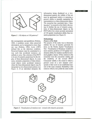 Spring • 2000
                                                   information being displayed as a two-
                                                   dimensional pattern, the validity of the test
                                                   must be questioned relative to assessing a
                                                   person's ability to mentally manipulate the
                                                   representation as a three-dimensional object.
                                                   The researcher has concluded that a "miss-
                                                   ing piece" in research in this field is the test-
                                                   ing of whether the use of trimetric projec-
                                                   tions of three-dimensional objects on the
                                                   PSVT allow for a more accurate assessment
                                                   of 3-D spatial visualization ability than iso-
Figure 1 - 3-D objects or 2-D patterns:            metric projections (see Figure 2).

                                                   Methodology
like rectangularity and parallelism (Perkins,      Purpose of the Study
1983). A problem occurs when perceived             The purpose of the study was to determine
information can be interpreted in more than        whether the use of trimetric pictorials for
one way (Perkins, 1982). Lowe (1987)               items on the Purdue Spatial Visualization
defined this as the detection condition.           Test - Visualization of Rotations would be a
Perceived features must be constrained in a        more sensitive predictor of 3-D spatial visu-
way such that accidental instances are             alization ability for students enrolled in tech-
unlikely to arise. One criticism of the PSVT       nical graphics classes. Of key interest to the
is its use of isometric projections for the dis-   researcher were the concurrent validity and
play of three-dimensional objects. In some         the reliability of the revised PSVT.
cases, isometric projections of three-dimen-       Concurrent validity is the extent to which a
sional objects create accidental instances         person's score on a new measure corre-
where the three-dimensional objects may be         sponds to their score on an established mea-
interpreted as two-dimensional patterns (see       sure of the same construct. Reliability is the
Figure 1). If an individual interprets the         extent to which a test yields the same results




    Figure 2 - Visualization of rotations test - revised with trimetric pictorials.

                                                                                        Branoff • 15
 