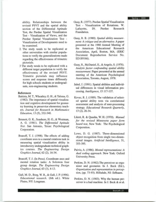 Spring • 2000
    ability. Relationships between the            Guay, R. (1977). Purdue Spatial Visualization
    revised PSVT and the spatial ability           Test - Visualization of Rotations. W.
    section of the Differential Aptitude           Lafayette,     IN.    Purdue      Research
    Test, the Purdue Spatial Visualization         Foundation.
    Test - Visualization of Views, and the
    Purdue Spatial Visualization Test -           Guay, R. B. (1980). Spatial ability measure-
    Visualization of Developments need to          ment: A critique and an alternative. A paper
    be examined.                                   presented at the 1980 Annual Meeting of
 2. The study needs to be replicated at            the American Educational Research
    other universities with similar popula-        Association, April, Boston, MA. (ERIC
    tions to verify the generalizations made       Document Reproduction Service No.
    regarding the effectiveness of trimetric       ED189166).
    pictorials.
 3 The study needs to be replicated with a        Guay, R., McDaniel, E., & Angelo, S. (1978).
    different target population to verify the      Analytic factor confounding spatial ability
    effectiveness of the revised PSVT.             measurement. Paper presented at the annual
    Trimetric pictorials may influence             meeting of the American Psychological
    scores and response times differently          Association, Toronto, August, 1978.
    for high schools students or undergrad-
                                                  Juhel, J. (1991). Spatial abilities and individ-
    uate, non-engineering students.
                                                    ual differences in visual information pro-
                                                    cessing. Intelligence, 15 117-137.
References
Battista, M. T, Wheatley, G. H., & Talsma, G.     Kovac, R. J. (1989). The validation of select-
 (1982). The importance of spatial visualiza-      ed spatial ability tests via correlational
 tion and cognitive development for geome-         assessment and analysis of user-processing
 try learning in preservice elementary teach-      strategy. Educational Research Quarterly,
 ers. Journal for Research in Mathematics          13 (2), 26-34.
 Education, 13 (5), 332-340.
                                                  Likert, R. & Quasha, W. H. (1970). Manual
Bennett, G. K., Seashore, H. G., & Westman,        for the revised Minnesota paper form
 A. G. (1981). The Differential Aptitude            board test, New York: The Psychological
 Test. San Antonio, Texas: Psychological            Corporation.
 Corporation.
                                                  Lowe, D. G. (1987). Three-dimensional
Branoff, T. J. (1998). The effects of adding       object recognition from single two-dimen-
 coordinate axes to a mental rotations task in     sional images. Artificial Intelligence, 31,
 measuring spatial visualization ability in        355-395.
 introductory undergraduate technical graph-
 ics courses. The Engineering Design              Paivio, A. (1986). Mental representations: A
 Graphics Journal, 62 (2), 16-34.                  dual coding approach. New York: Oxford
                                                   University Press.
Branoff, T. J. (In Press). Coordinate axes and
 mental rotation tasks: A Solomon four            Perkins, D. N. (1982).The perceiver as orga-
 group design. The Engineering Design              nizer and geometer. In J. Beck (Ed.),
 Graphics Journal, 63 (3), 4-13.                   Organization and representation in percep-
                                                   tion, (pp. 73-93). Hillsdale, NJ: Erlbaum.
Gall, M. D., Borg, W. R., & Gall, J. P. (1996).
 Educational research. (6th ed.). White           Perkins, D. N. (1983). Why the human per-
 Plains, NY: Longman.                              ceiver is a bad machine. In J. Beck & et al.

                                                                                       Branoff .21
 