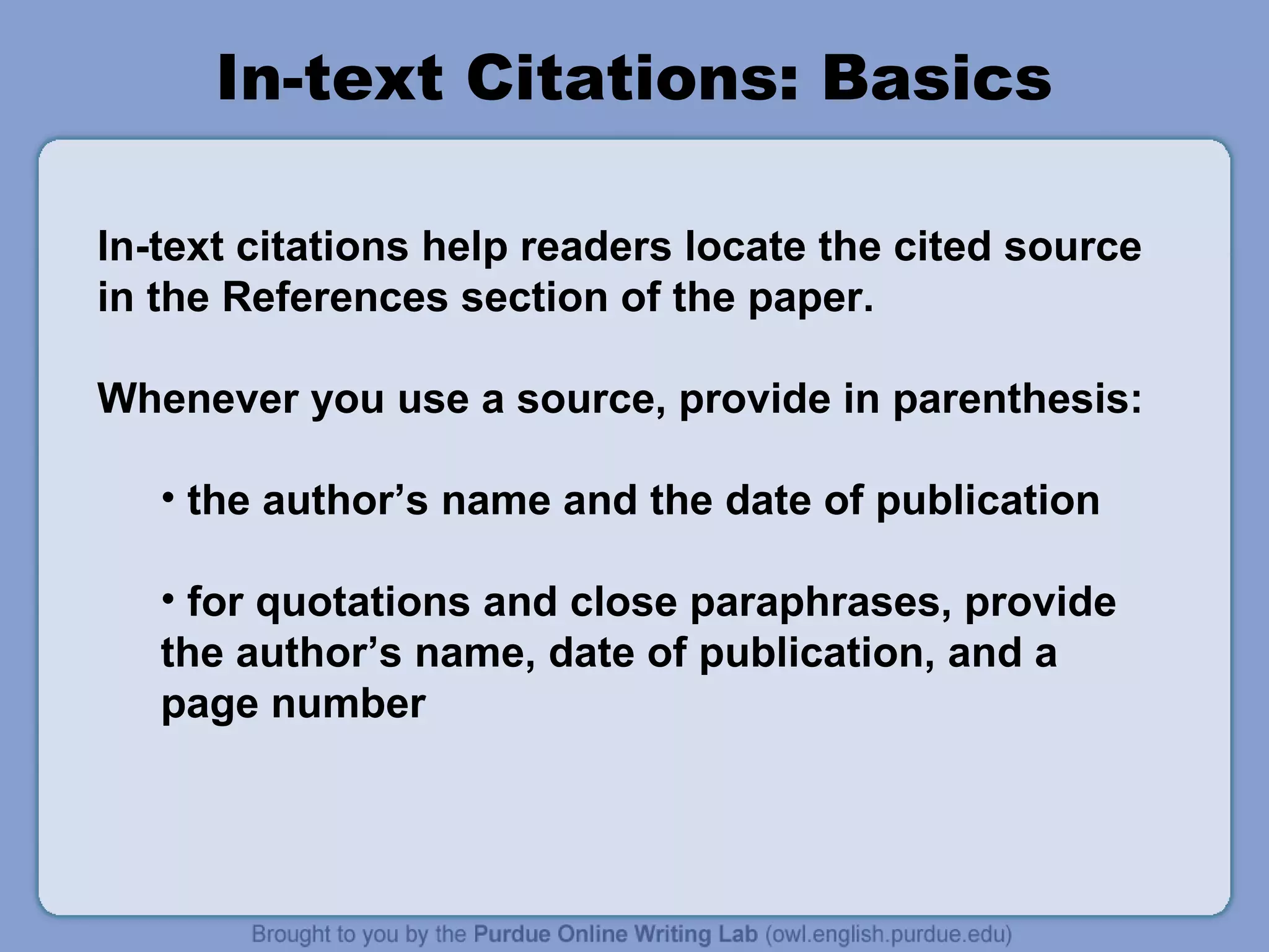 In-text Citations: Basics
In-text citations help readers locate the cited source
in the References section of the paper.
Whenever you use a source, provide in parenthesis:
• the author’s name and the date of publication
• for quotations and close paraphrases, provide
the author’s name, date of publication, and a
page number

 