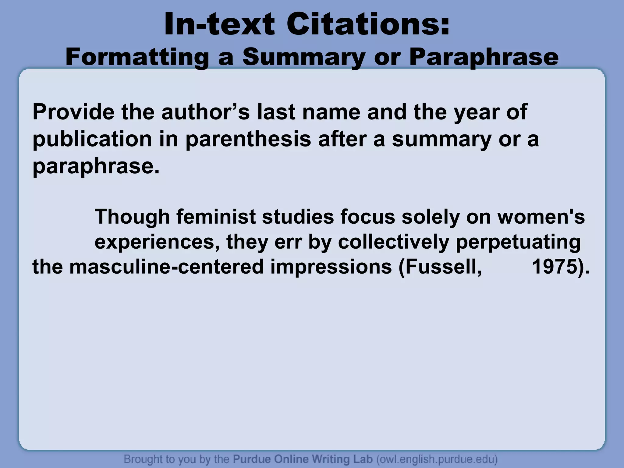In-text Citations:

Formatting a Summary or Paraphrase
Provide the author’s last name and the year of
publication in parenthesis after a summary or a
paraphrase.
Though feminist studies focus solely on women's
experiences, they err by collectively perpetuating
the masculine-centered impressions (Fussell,
1975).

 