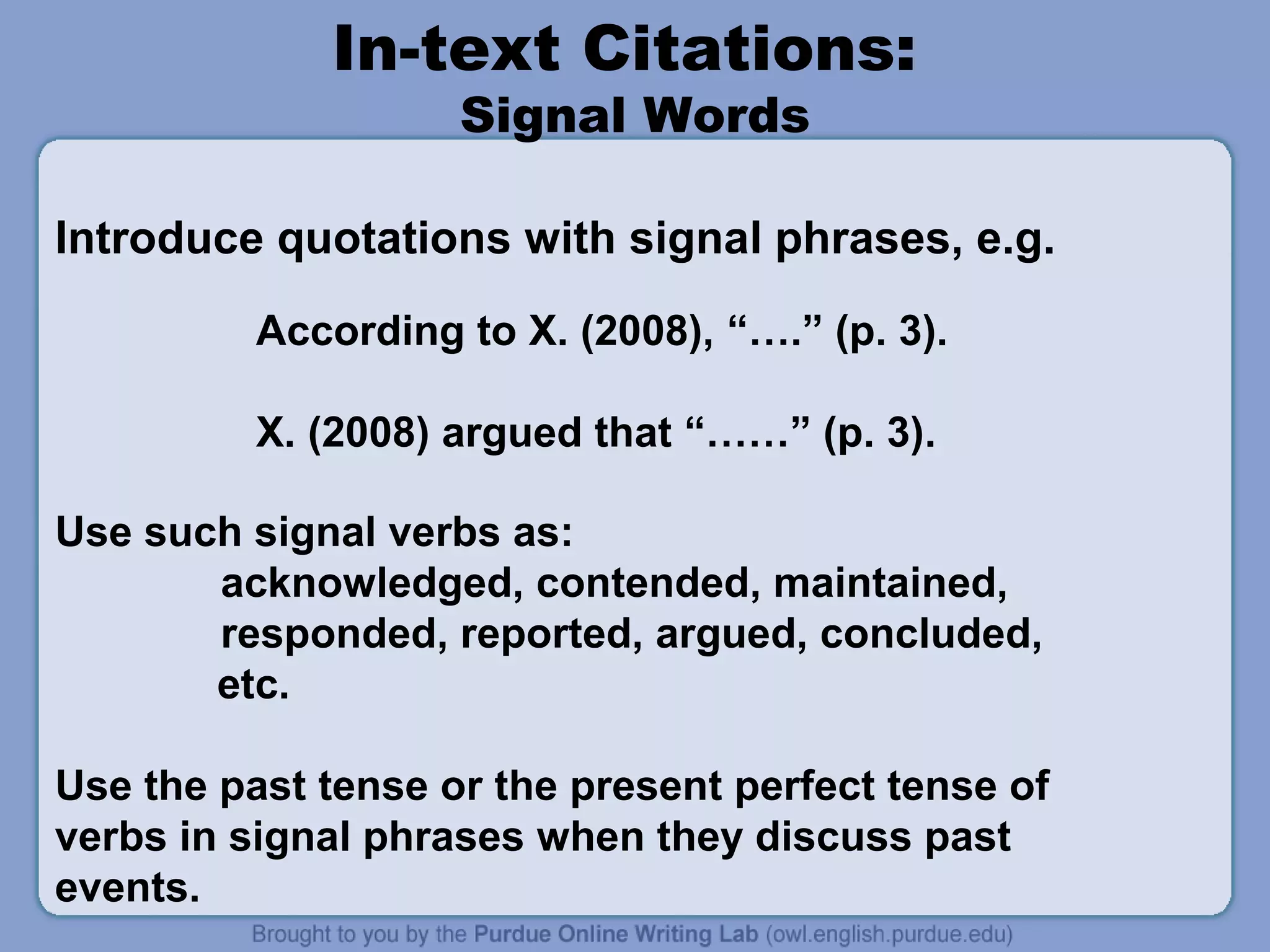 In-text Citations:
Signal Words

Introduce quotations with signal phrases, e.g.
According to X. (2008), “….” (p. 3).
X. (2008) argued that “……” (p. 3).
Use such signal verbs as:
acknowledged, contended, maintained,
responded, reported, argued, concluded,
etc.
Use the past tense or the present perfect tense of
verbs in signal phrases when they discuss past
events.

 