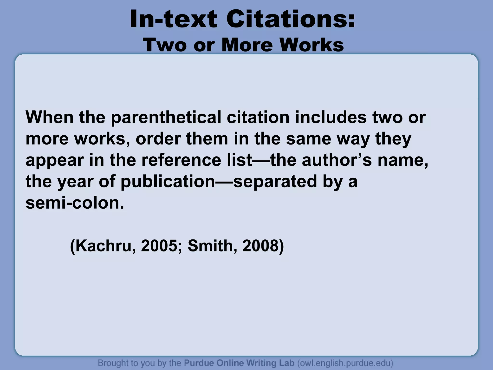 In-text Citations:
Two or More Works

When the parenthetical citation includes two or
more works, order them in the same way they
appear in the reference list—the author’s name,
the year of publication—separated by a
semi-colon.
(Kachru, 2005; Smith, 2008)

 
