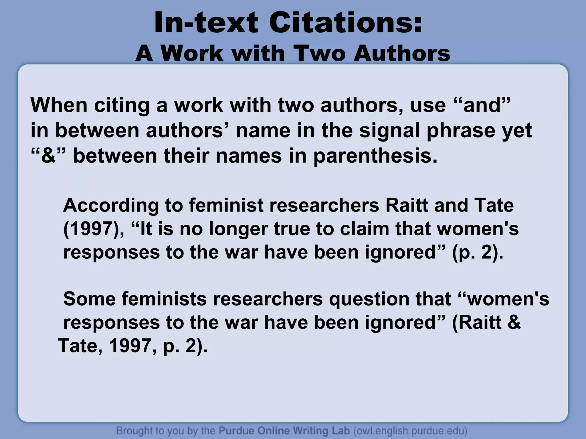 In-text Citations:

A Work with Two Authors
When citing a work with two authors, use “and”
in between authors’ name in the signal phrase yet
“&” between their names in parenthesis.
According to feminist researchers Raitt and Tate
(1997), “It is no longer true to claim that women's
responses to the war have been ignored” (p. 2).
Some feminists researchers question that “women's
responses to the war have been ignored” (Raitt &
Tate, 1997, p. 2).

 