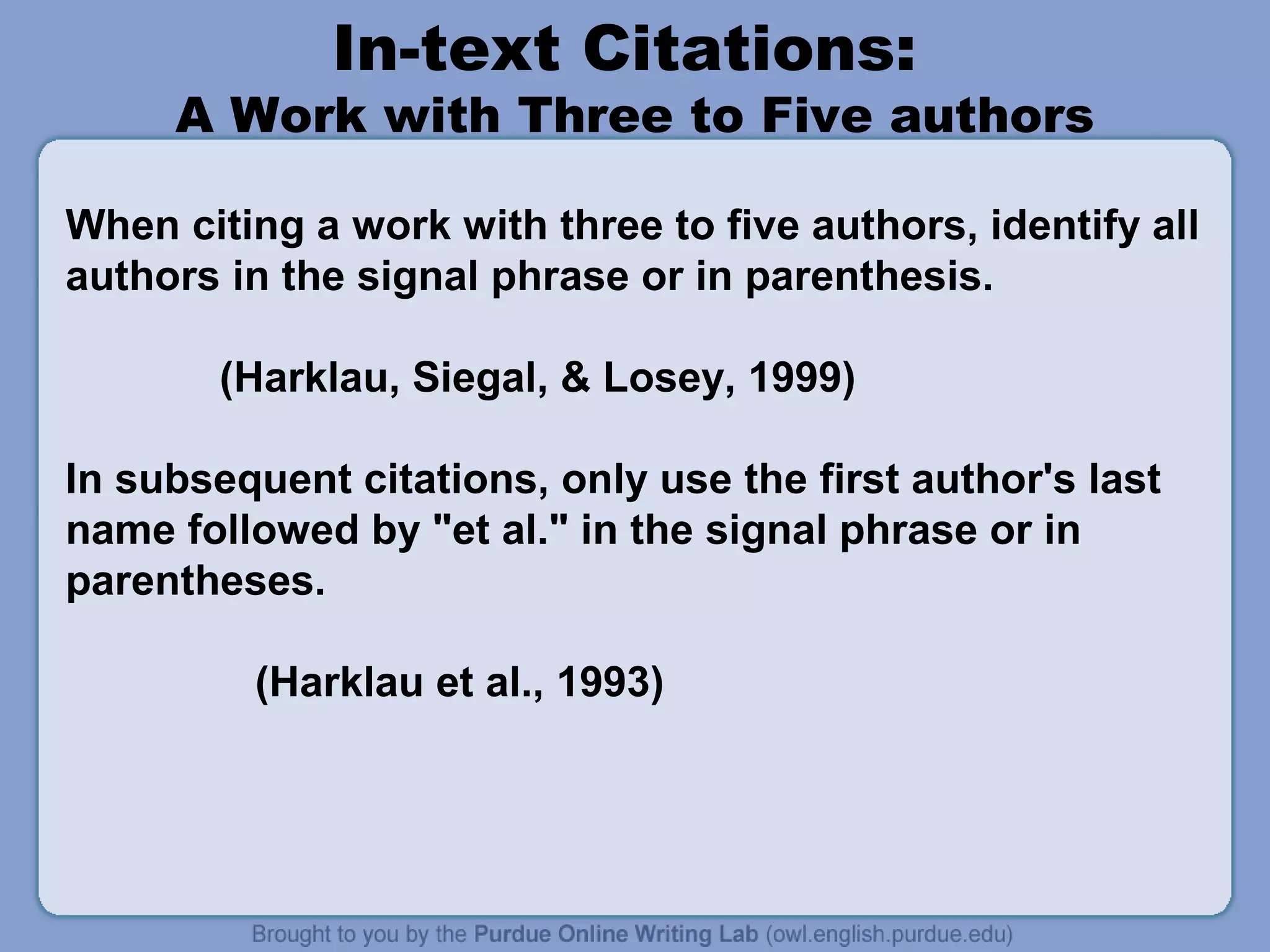 In-text Citations:

A Work with Three to Five authors
When citing a work with three to five authors, identify all
authors in the signal phrase or in parenthesis.
(Harklau, Siegal, & Losey, 1999)
In subsequent citations, only use the first author's last
name followed by "et al." in the signal phrase or in
parentheses.
(Harklau et al., 1993)

 