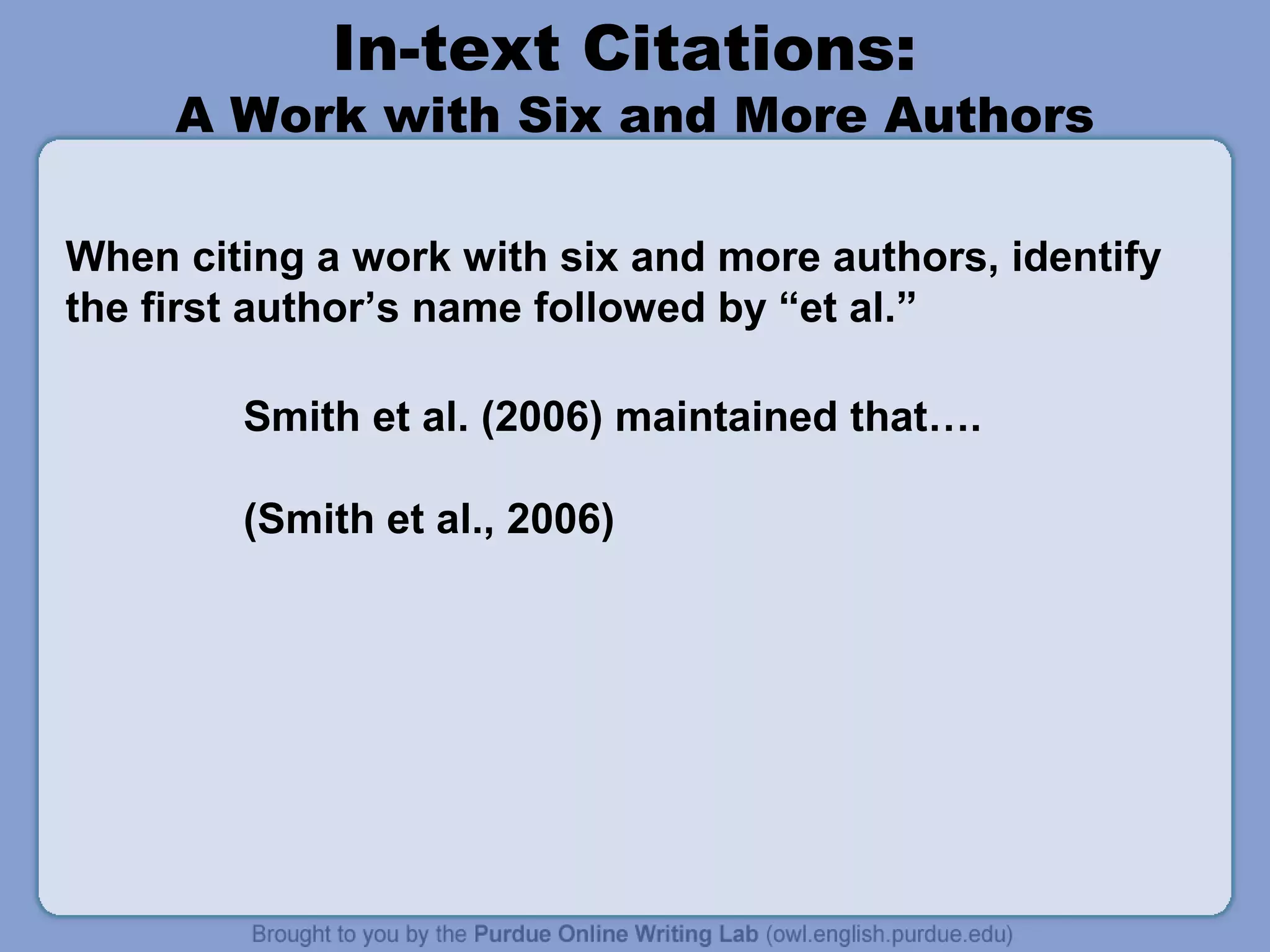 In-text Citations:

A Work with Six and More Authors
When citing a work with six and more authors, identify
the first author’s name followed by “et al.”
Smith et al. (2006) maintained that….
(Smith et al., 2006)

 