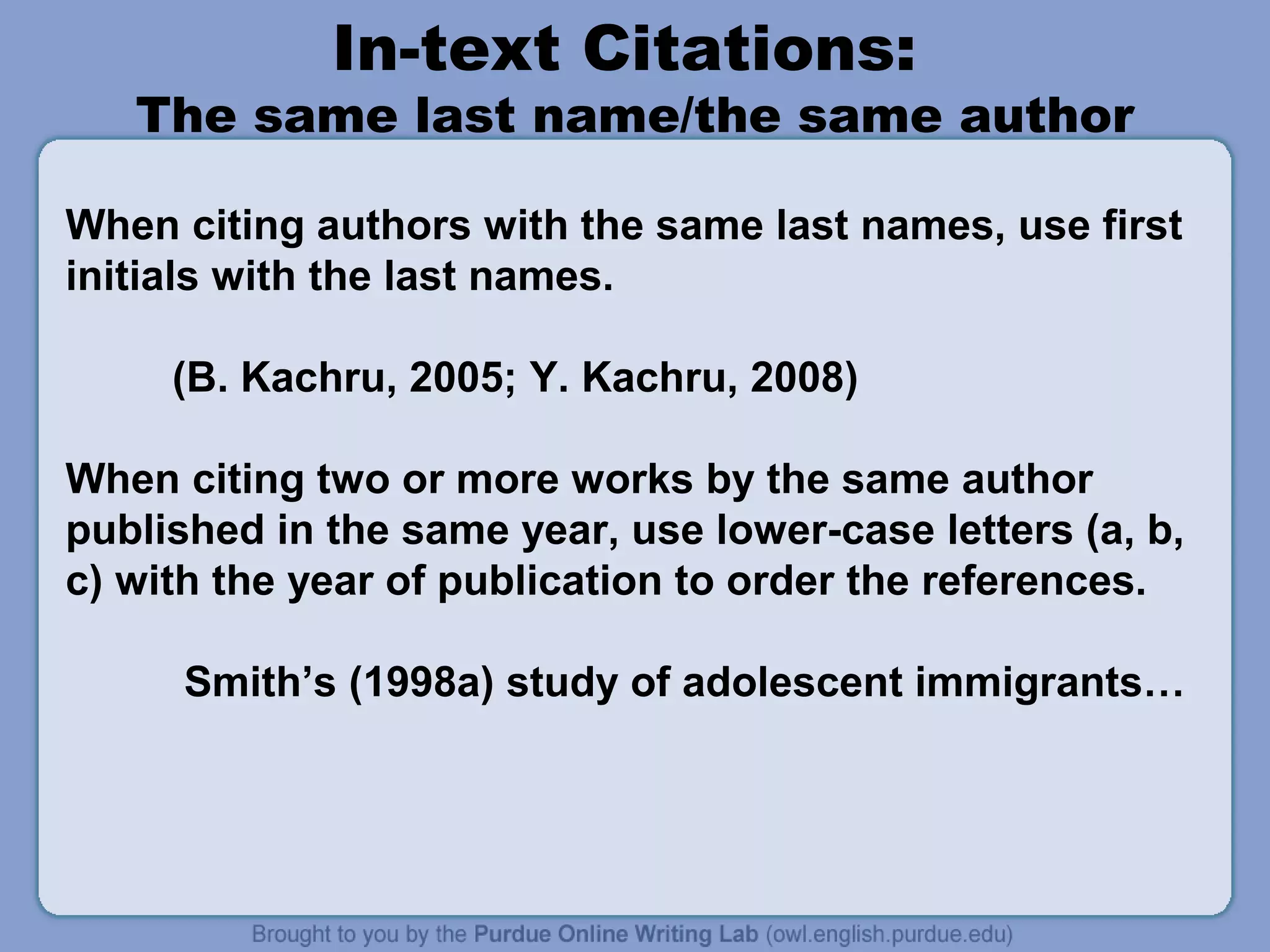 In-text Citations:

The same last name/the same author
When citing authors with the same last names, use first
initials with the last names.
(B. Kachru, 2005; Y. Kachru, 2008)
When citing two or more works by the same author
published in the same year, use lower-case letters (a, b,
c) with the year of publication to order the references.
Smith’s (1998a) study of adolescent immigrants…

 