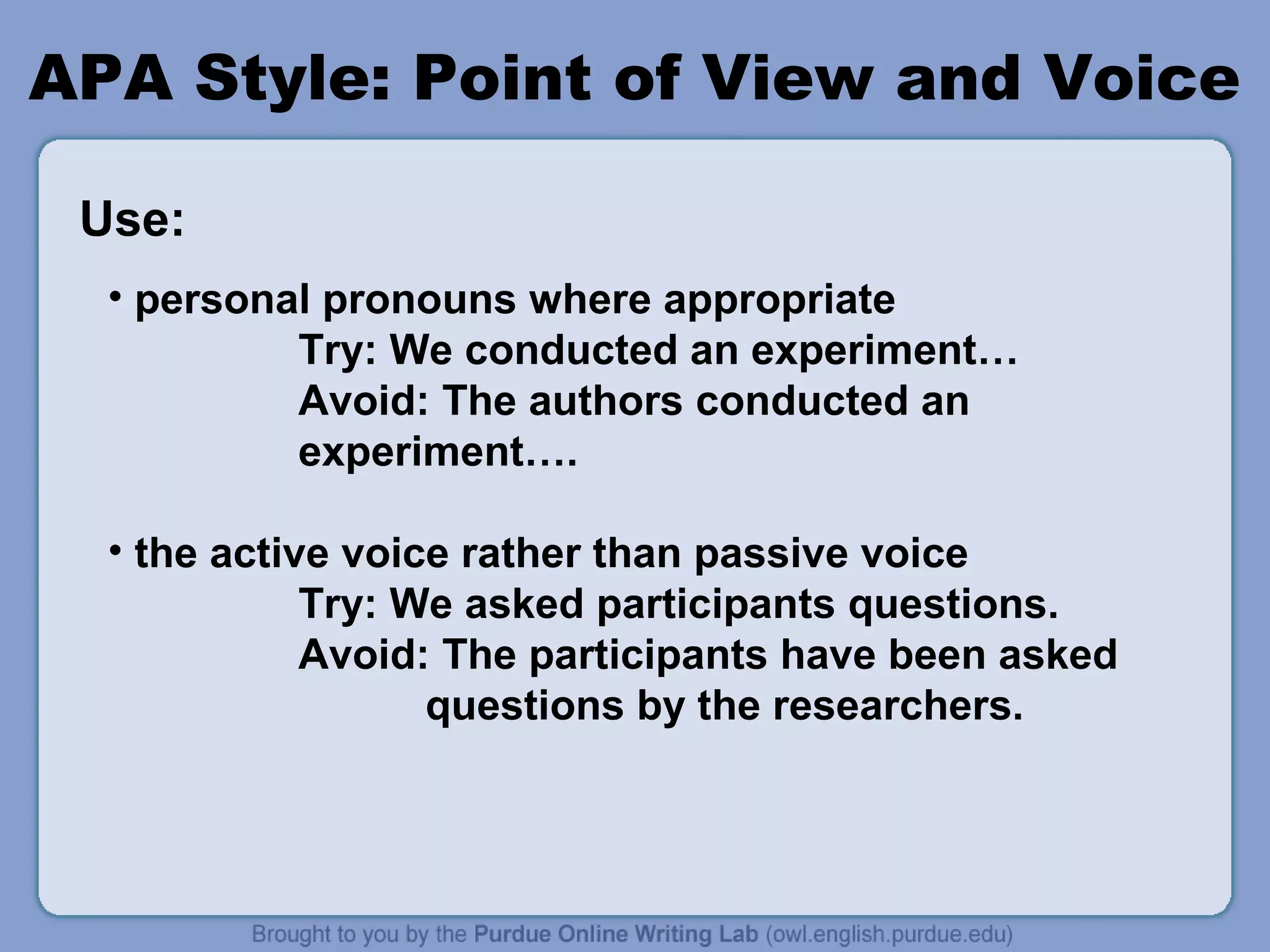APA Style: Point of View and Voice
Use:
• personal pronouns where appropriate
Try: We conducted an experiment…
Avoid: The authors conducted an
experiment….
• the active voice rather than passive voice
Try: We asked participants questions.
Avoid: The participants have been asked
questions by the researchers.

 