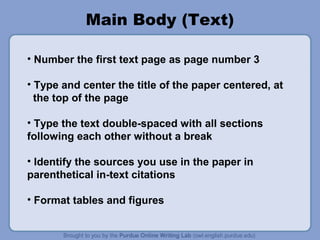 Main Body (Text)
• Number the first text page as page number 3
• Type and center the title of the paper centered, at
the top of the page
• Type the text double-spaced with all sections
following each other without a break
• Identify the sources you use in the paper in
parenthetical in-text citations
• Format tables and figures

 