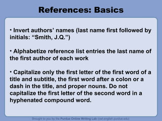References: Basics
• Invert authors’ names (last name first followed by
initials: “Smith, J.Q.”)
• Alphabetize reference list entries the last name of
the first author of each work
• Capitalize only the first letter of the first word of a
title and subtitle, the first word after a colon or a
dash in the title, and proper nouns. Do not
capitalize the first letter of the second word in a
hyphenated compound word.

 