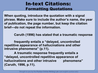 In-text Citations:

Formatting Quotations
When quoting, introduce the quotation with a signal
phrase. Make sure to include the author’s name, the year
of publication, the page number, but keep the citation
brief—do not repeat the information.
Caruth (1996) has stated that a traumatic response
frequently entails a “delayed, uncontrolled
repetitive appearance of hallucinations and other
intrusive phenomena” (p.11).
A traumatic response frequently entails a
“delayed, uncontrolled repetitive appearance of
hallucinations and other intrusive
phenomena”
(Caruth, 1996, p.11).

 