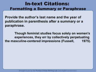 In-text Citations:

Formatting a Summary or Paraphrase
Provide the author’s last name and the year of
publication in parenthesis after a summary or a
paraphrase.
Though feminist studies focus solely on women's
experiences, they err by collectively perpetuating
the masculine-centered impressions (Fussell,
1975).

 