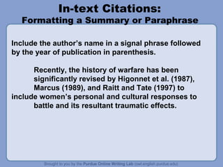 In-text Citations:

Formatting a Summary or Paraphrase
Include the author’s name in a signal phrase followed
by the year of publication in parenthesis.
Recently, the history of warfare has been
significantly revised by Higonnet et al. (1987),
Marcus (1989), and Raitt and Tate (1997) to
include women’s personal and cultural responses to
battle and its resultant traumatic effects.

 