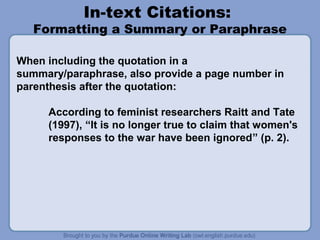 In-text Citations:

Formatting a Summary or Paraphrase
When including the quotation in a
summary/paraphrase, also provide a page number in
parenthesis after the quotation:
According to feminist researchers Raitt and Tate
(1997), “It is no longer true to claim that women's
responses to the war have been ignored” (p. 2).

 