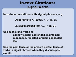 In-text Citations:
Signal Words

Introduce quotations with signal phrases, e.g.
According to X. (2008), “….” (p. 3).
X. (2008) argued that “……” (p. 3).
Use such signal verbs as:
acknowledged, contended, maintained,
responded, reported, argued, concluded,
etc.
Use the past tense or the present perfect tense of
verbs in signal phrases when they discuss past
events.

 
