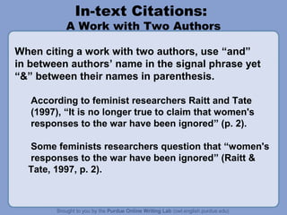In-text Citations:

A Work with Two Authors
When citing a work with two authors, use “and”
in between authors’ name in the signal phrase yet
“&” between their names in parenthesis.
According to feminist researchers Raitt and Tate
(1997), “It is no longer true to claim that women's
responses to the war have been ignored” (p. 2).
Some feminists researchers question that “women's
responses to the war have been ignored” (Raitt &
Tate, 1997, p. 2).

 