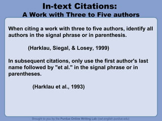 In-text Citations:

A Work with Three to Five authors
When citing a work with three to five authors, identify all
authors in the signal phrase or in parenthesis.
(Harklau, Siegal, & Losey, 1999)
In subsequent citations, only use the first author's last
name followed by "et al." in the signal phrase or in
parentheses.
(Harklau et al., 1993)

 
