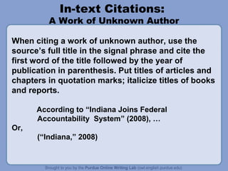 In-text Citations:

A Work of Unknown Author
When citing a work of unknown author, use the
source’s full title in the signal phrase and cite the
first word of the title followed by the year of
publication in parenthesis. Put titles of articles and
chapters in quotation marks; italicize titles of books
and reports.
According to “Indiana Joins Federal
Accountability System” (2008), …
Or,
(“Indiana,” 2008)

 