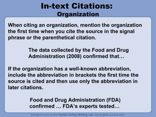In-text Citations:
Organization

When citing an organization, mention the organization
the first time when you cite the source in the signal
phrase or the parenthetical citation.
The data collected by the Food and Drug
Administration (2008) confirmed that…
If the organization has a well-known abbreviation,
include the abbreviation in brackets the first time the
source is cited and then use only the abbreviation in
later citations.
Food and Drug Administration (FDA)
confirmed … FDA’s experts tested…

 