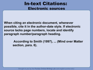 In-text Citations:
Electronic sources

When citing an electronic document, whenever
possible, cite it in the author-date style. If electronic
source lacks page numbers, locate and identify
paragraph number/paragraph heading.
According to Smith (1997), ... (Mind over Matter
section, para. 6).

 