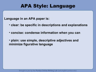 APA Style: Language
Language in an APA paper is:
• clear: be specific in descriptions and explanations
• concise: condense information when you can
• plain: use simple, descriptive adjectives and
minimize figurative language

 