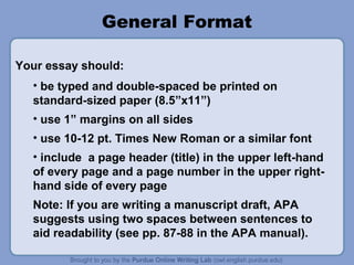 General Format
Your essay should:
• be typed and double-spaced be printed on
standard-sized paper (8.5”x11”)
• use 1” margins on all sides
• use 10-12 pt. Times New Roman or a similar font
• include a page header (title) in the upper left-hand
of every page and a page number in the upper righthand side of every page
Note: If you are writing a manuscript draft, APA
suggests using two spaces between sentences to
aid readability (see pp. 87-88 in the APA manual).

 