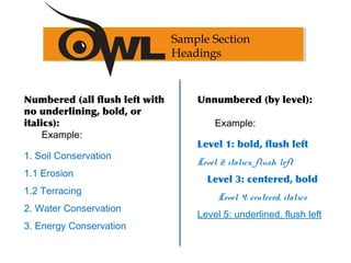 Numbered (all flush left with
no underlining, bold, or
italics):
Example:
1. Soil Conservation
1.1 Erosion
1.2 Terracing
2. Water Conservation
3. Energy Conservation
Unnumbered (by level):
Example:
Level 1: bold, flush left
Level 2: italics, flush left
Level 3: centered, bold
Level 4: centered, italics
Level 5: underlined, flush left
Sample Section
Headings
 