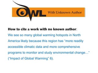 How to cite a work with no known author:
We see so many global warming hotspots in North
America likely because this region has “more readily
accessible climatic data and more comprehensive
programs to monitor and study environmental change…”
(“Impact of Global Warming” 6).
With Unknown Author
 