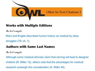 Works with Multiple Editions
In-text example:
Marx and Engels described human history as marked by class
struggles (79; ch. 1).
Authors with Same Last Names
In-text example:
Although some medical ethicists claim that cloning will lead to designer
children (R. Miller 12), others note that the advantages for medical
research outweigh this consideration (A. Miller 46).
Other In-Text Citations 1
 