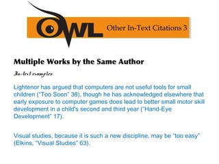 Multiple Works by the Same Author
In-text examples:
Lightenor has argued that computers are not useful tools for small
children (“Too Soon” 38), though he has acknowledged elsewhere that
early exposure to computer games does lead to better small motor skill
development in a child's second and third year (“Hand-Eye
Development” 17).
Visual studies, because it is such a new discipline, may be “too easy”
(Elkins, “Visual Studies” 63).
Other In-Text Citations 3
 
