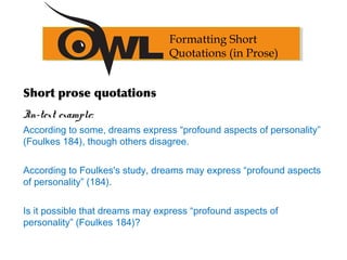 Formatting Short
Quotations (in Prose)
Short prose quotations
In-text example:
According to some, dreams express “profound aspects of personality”
(Foulkes 184), though others disagree.
According to Foulkes's study, dreams may express “profound aspects
of personality” (184).
Is it possible that dreams may express “profound aspects of
personality” (Foulkes 184)?
 