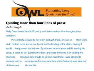 Quoting more than four lines of prose
In-text example:
Nelly Dean treats Heathcliff poorly and dehumanizes him throughout her
narration:
They entirely refused to have it in bed with them, or even in their room,
and I had no more sense, so, I put it on the landing of the stairs, hoping it
would be gone on the morrow. By chance, or else attracted by hearing his
voice, it crept to Mr. Earnshaw's door, and there he found it on quitting his
chamber. Inquiries were made as to how it got there; I was obliged to
confess, and in recompense for my cowardice and inhumanity was sent out
of the house. (Bronte 78)
Formatting Long
Quotations (in Prose)
 