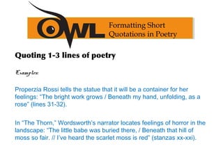Formatting Short
Quotations in Poetry
Quoting 1-3 lines of poetry
Examples:
Properzia Rossi tells the statue that it will be a container for her
feelings: “The bright work grows / Beneath my hand, unfolding, as a
rose” (lines 31-32).
In “The Thorn,” Wordsworth’s narrator locates feelings of horror in the
landscape: “The little babe was buried there, / Beneath that hill of
moss so fair. // I’ve heard the scarlet moss is red” (stanzas xx-xxi).
 