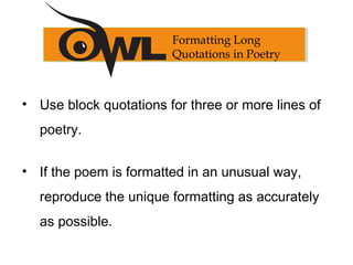 Formatting Long
Quotations in Poetry
• Use block quotations for three or more lines of
poetry.
• If the poem is formatted in an unusual way,
reproduce the unique formatting as accurately
as possible.
 