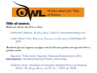 Title of source.
Books and websites should be in italics:
   
Hollmichel, Stefanie. So Many Books. 2003-13, somanybooksblog.com.
Linett, Maren Tova. Modernism, Feminism, and Jewishness. Cambridge UP,
2007.
Periodicals (journal, magazine, newspaper article), television episodes, and songs should be in
quotation marks:
 
Beyoncé. “Pretty Hurts.” Beyoncé, Parkwood Entertainment, 2013,
www.beyonce .com/album/beyonce/?media_view=songs.
Goldman, Anne. “Questions of Transport: Reading Primo Levi Reading
Dante.” The Georgia Review, vol. 64, no. 1, 2010, pp. 69-88.
Works-cited List: Title
of Source
 