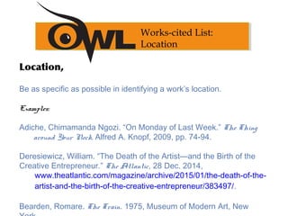 Location,
Be as specific as possible in identifying a work’s location.
Examples:
Adiche, Chimamanda Ngozi. “On Monday of Last Week.” The Thing
around Your Neck, Alfred A. Knopf, 2009, pp. 74-94.
Deresiewicz, William. “The Death of the Artist—and the Birth of the
Creative Entrepreneur.” The Atlantic, 28 Dec. 2014,
www.theatlantic.com/magazine/archive/2015/01/the-death-of-the-
artist-and-the-birth-of-the-creative-entrepreneur/383497/.
Bearden, Romare. The Train. 1975, Museum of Modern Art, New
Works-cited List:
Location
 