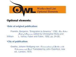 Optional elements:
•Date of original publication:
Franklin, Benjamin. “Emigration to America.” 1782. The Faber
Book of America, edited by Christopher Ricks and
William L. Vance, Faber and Faber, 1992, pp. 24-26.
•City of publication:
Goethe, Johann Wolfgang von. Conversations of Goethe with
Eckermann and Soret. Translated by John Oxenford, new
ed., London, 1875.
Works-cited List:
Optional Elements
 